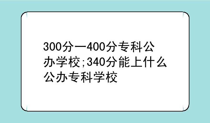 300分一400分专科公办学校;340分能上什么公办专科学校