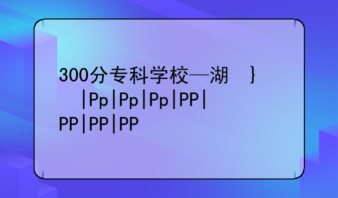 300分专科学校—湖南理科300分专科学校