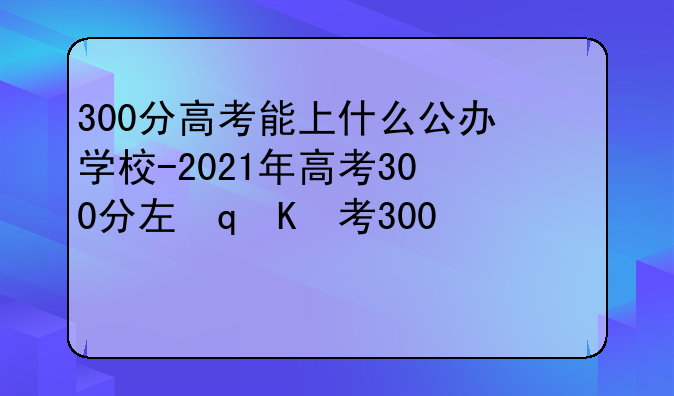 300分高考能上什么公办学校-2021年高考300分左右能上什么学校