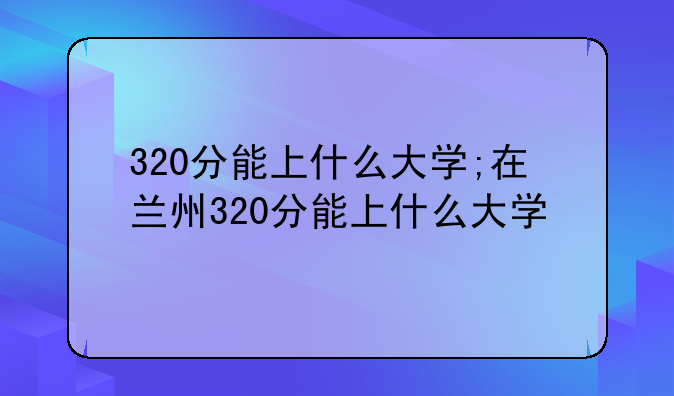 320分能上什么大学;在兰州320分能上什么大学