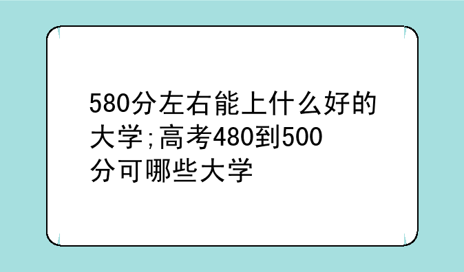 580分左右能上什么好的大学;高考480到500分可哪些大学