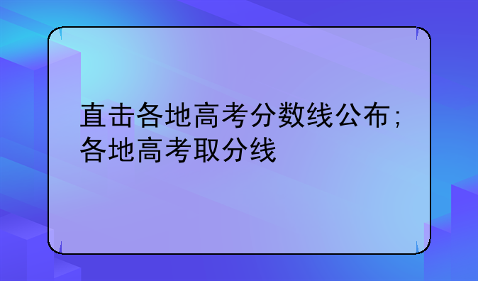 直击各地高考分数线公布;各地高考取分线