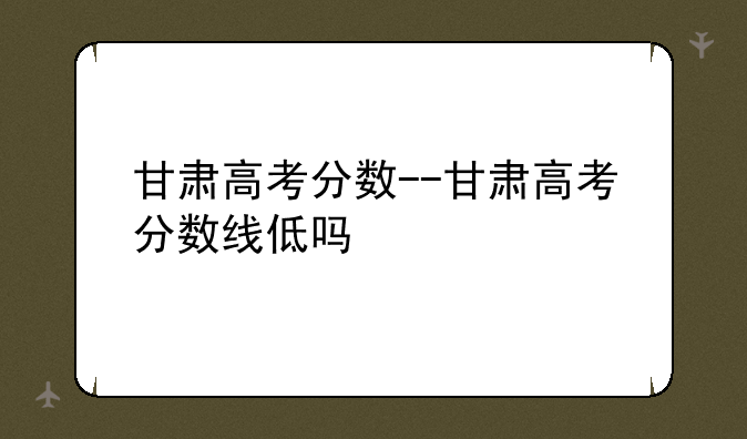 甘肃高考分数--甘肃高考分数线低吗