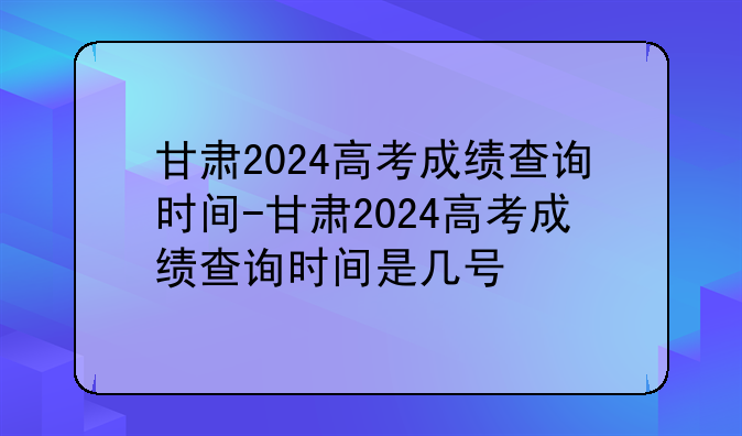 甘肃2024高考成绩查询时间-甘肃2024高考成绩查询时间是几号