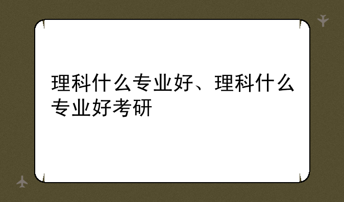 理科什么专业好、理科什么专业好考研