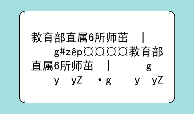教育部直属6所师范大学——教育部直属6所师范大学有哪些