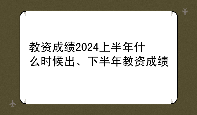 教资成绩2024上半年什么时候出、下半年教资成绩