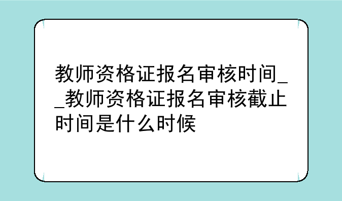 教师资格证报名审核时间__教师资格证报名审核截止时间是什么时候