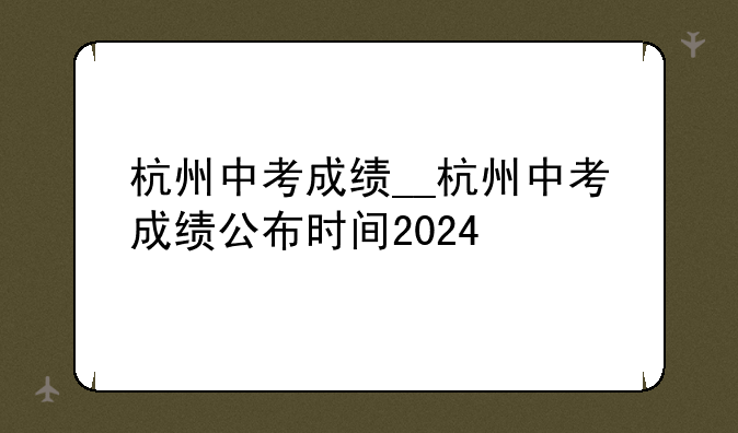 杭州中考成绩__杭州中考成绩公布时间2024