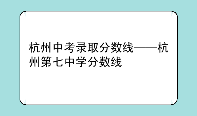 杭州中考录取分数线——杭州第七中学分数线
