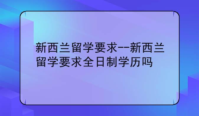 新西兰留学要求--新西兰留学要求全日制学历吗