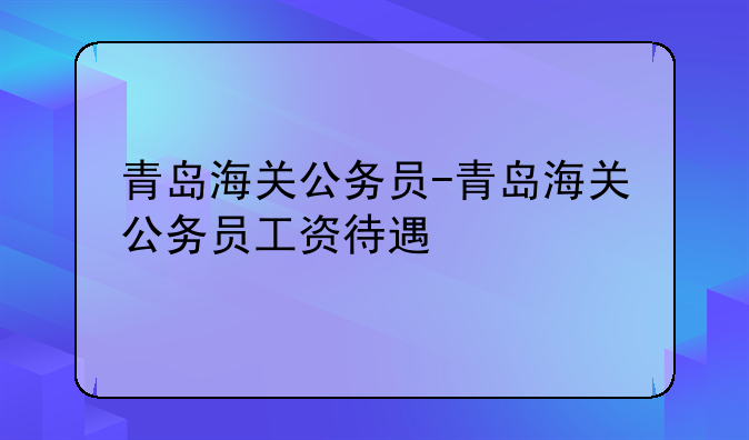 青岛海关公务员-青岛海关公务员工资待遇