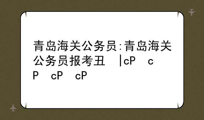 青岛海关公务员:青岛海关公务员报考专业