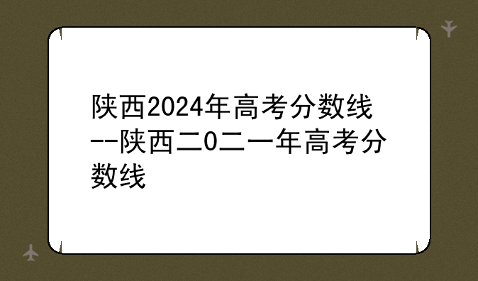 陕西2024年高考分数线--陕西二0二一年高考分数线