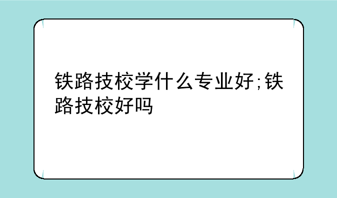铁路技校学什么专业好;铁路技校好吗