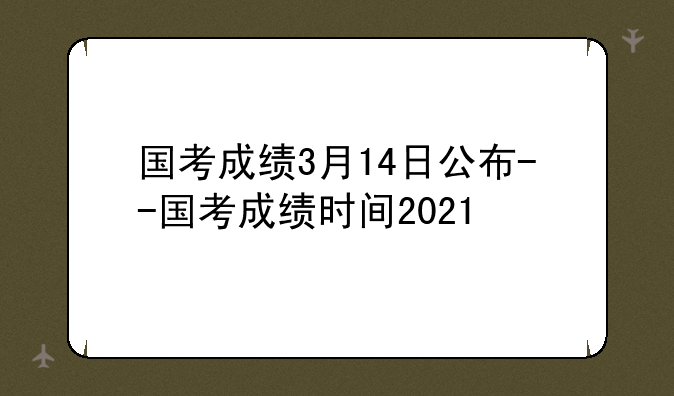 国考成绩3月14日公布--国考成绩时间2021