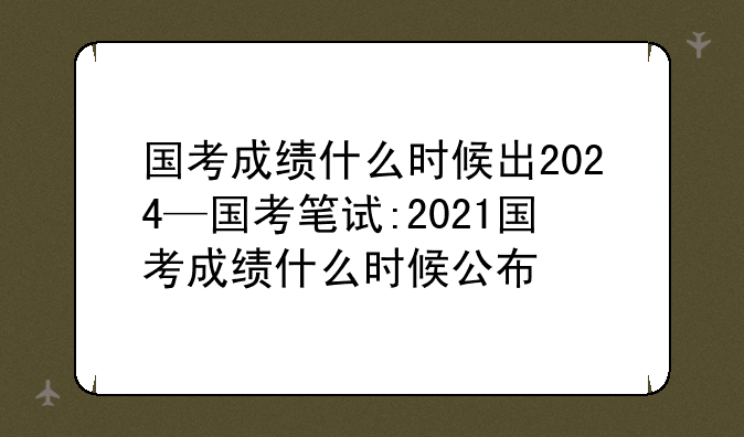 国考成绩什么时候出2024—国考笔试:2021国考成绩什么时候公布