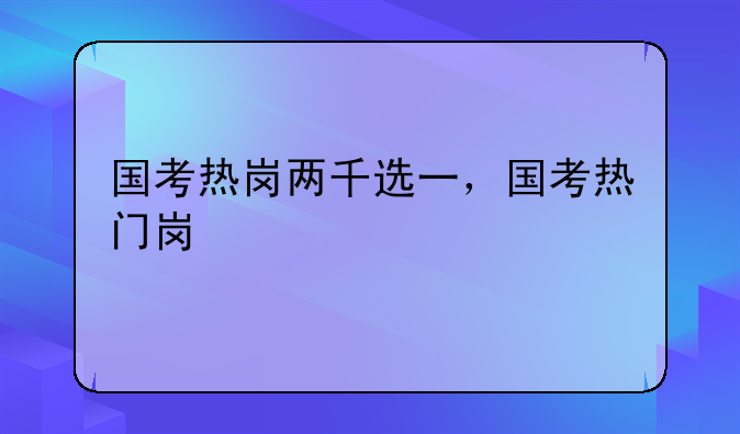 国考热岗两千选一，国考热门岗