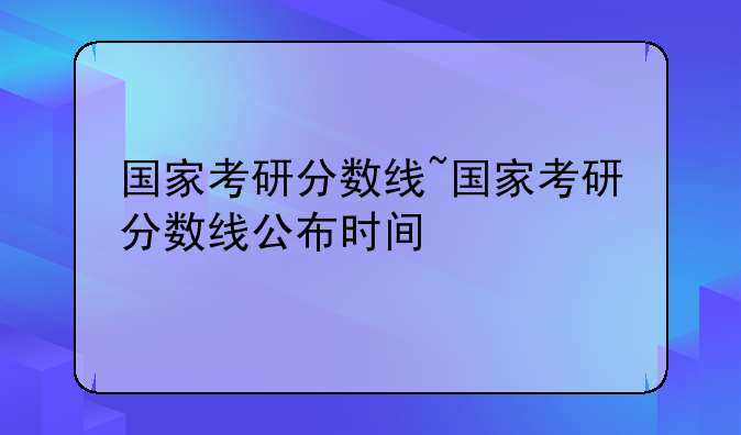 国家考研分数线~国家考研分数线公布时间