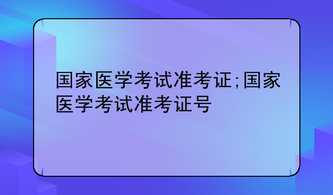 国家医学考试准考证;国家医学考试准考证号