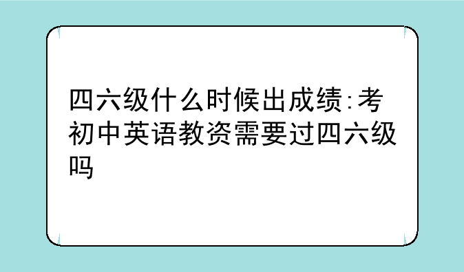 四六级什么时候出成绩:考初中英语教资需要过四六级吗