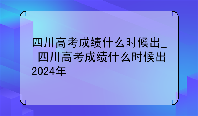 四川高考成绩什么时候出__四川高考成绩什么时候出2024年