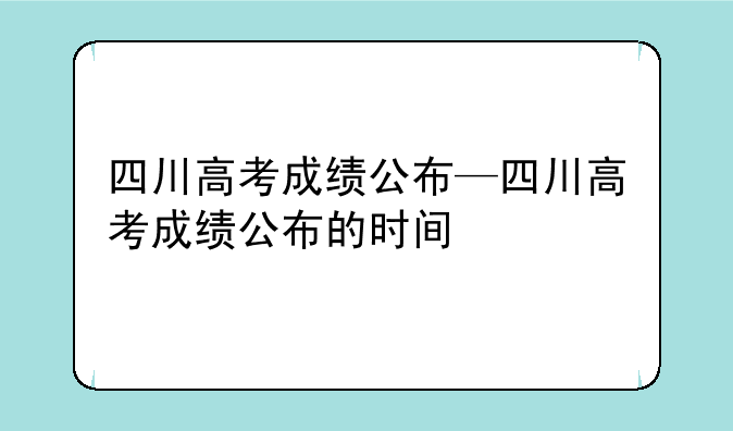 四川高考成绩公布—四川高考成绩公布的时间