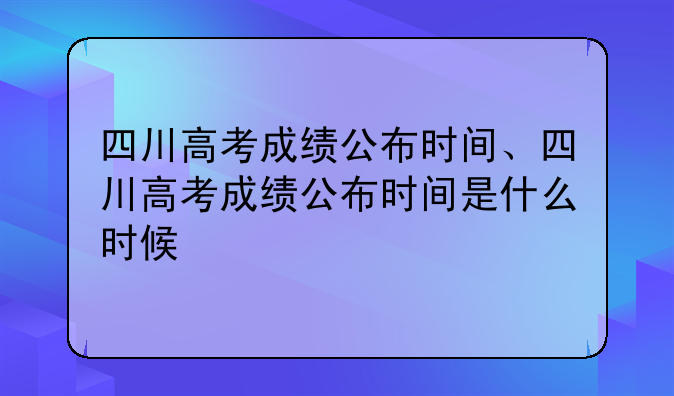 四川高考成绩公布时间、四川高考成绩公布时间是什么时候