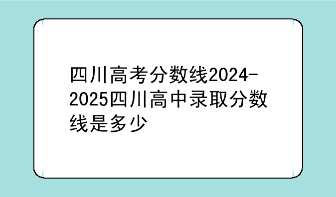 四川高考分数线2024-2025四川高中录取分数线是多少