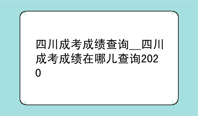 四川成考成绩查询__四川成考成绩在哪儿查询2020