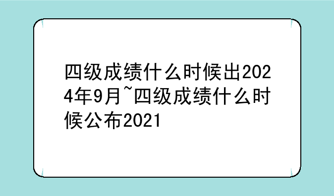 四级成绩什么时候出2024年9月~四级成绩什么时候公布2021