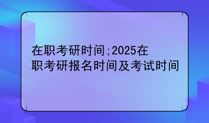 在职考研时间;2025在职考研报名时间及考试时间