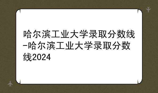 哈尔滨工业大学录取分数线-哈尔滨工业大学录取分数线2024
