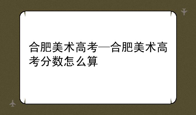 合肥美术高考—合肥美术高考分数怎么算