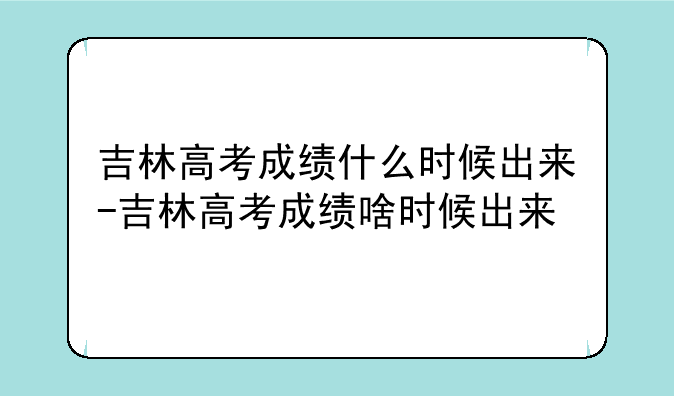 吉林高考成绩什么时候出来-吉林高考成绩啥时候出来
