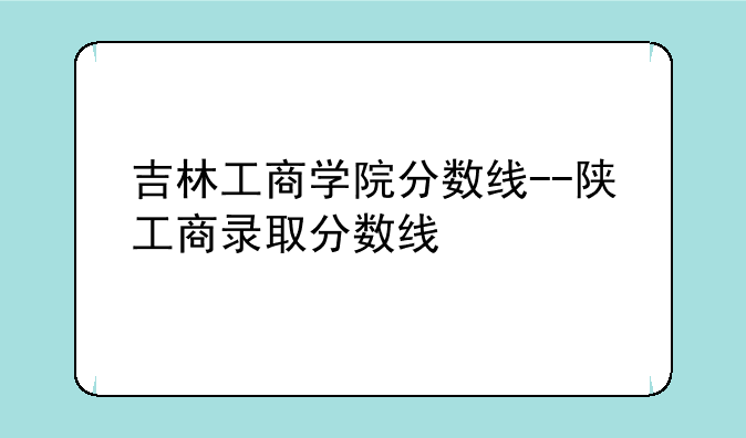吉林工商学院分数线--陕工商录取分数线