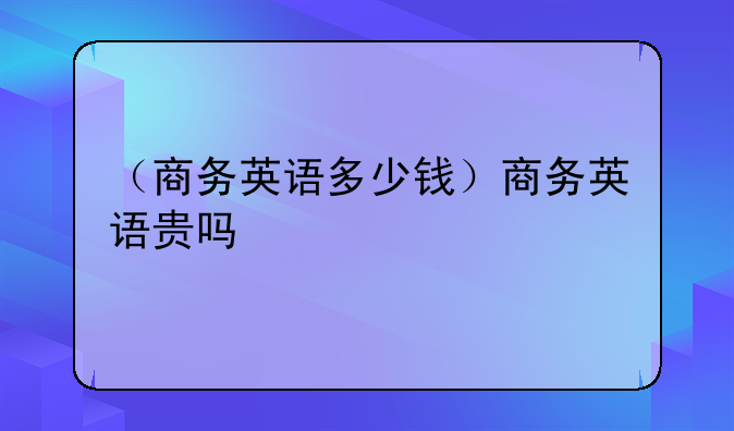 （商务英语多少钱）商务英语贵吗