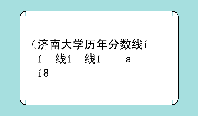 （济南大学历年分数线）济南大学往年分数线