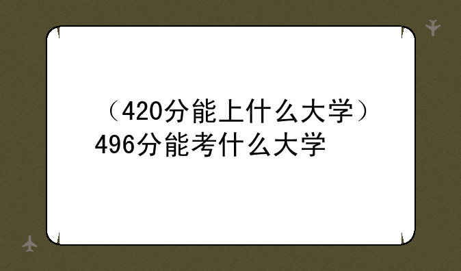 （420分能上什么大学）496分能考什么大学