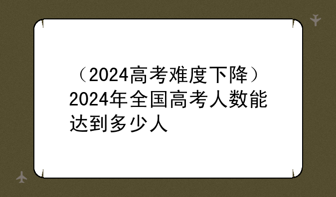 （2024高考难度下降）2024年全国高考人数能达到多少人