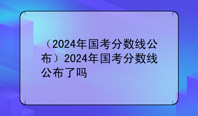 （2024年国考分数线公布）2024年国考分数线公布了吗