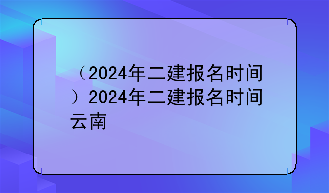 （2024年二建报名时间）2024年二建报名时间云南