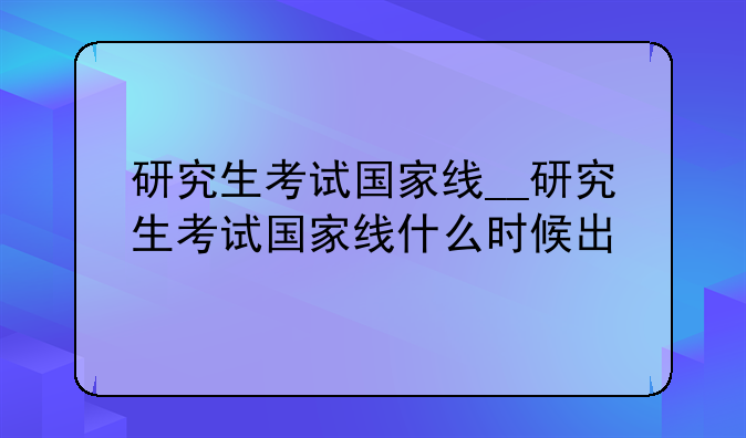 研究生考试国家线__研究生考试国家线什么时候出