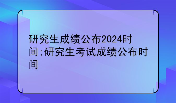 研究生成绩公布2024时间;研究生考试成绩公布时间