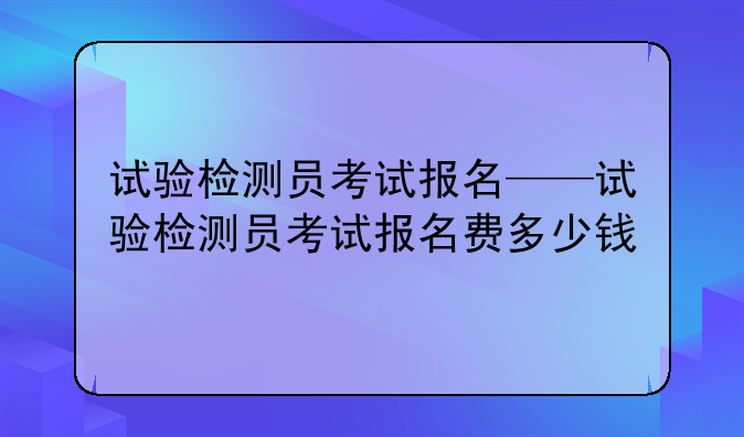 试验检测员考试报名——试验检测员考试报名费多少钱