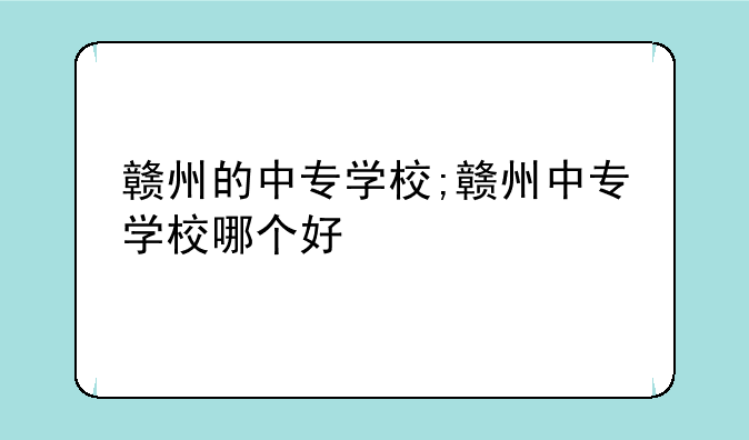 赣州的中专学校;赣州中专学校哪个好