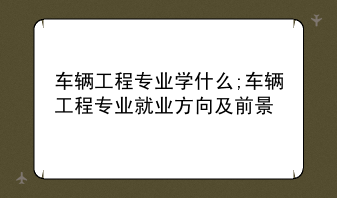 车辆工程专业学什么;车辆工程专业就业方向及前景