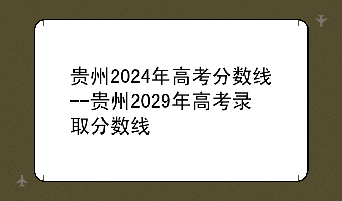 贵州2024年高考分数线--贵州2029年高考录取分数线