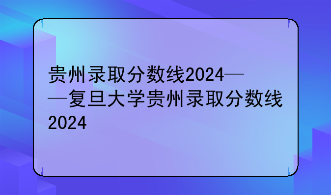 贵州录取分数线2024——复旦大学贵州录取分数线2024