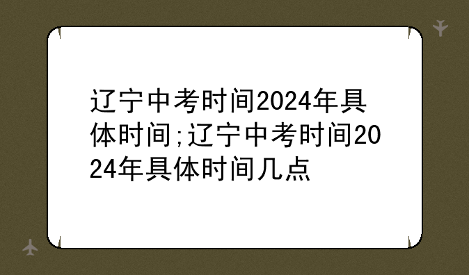 辽宁中考时间2024年具体时间;辽宁中考时间2024年具体时间几点